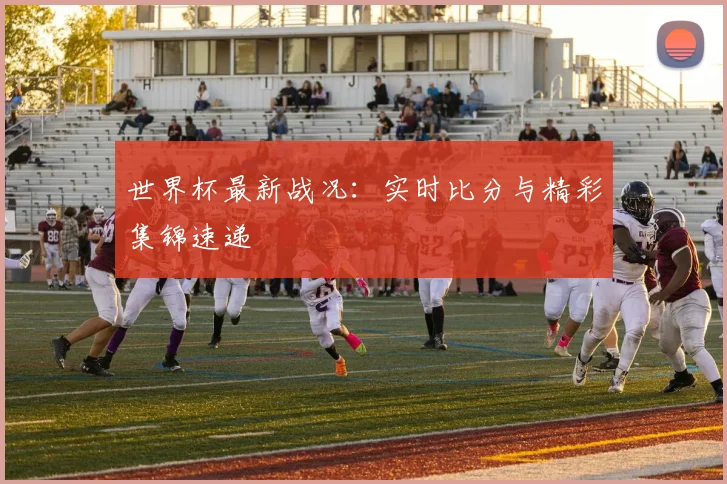 世界杯最新战况:实时比分与精彩集锦速递