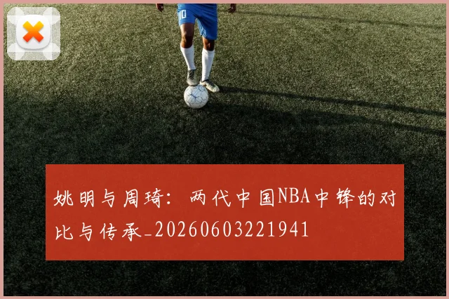 姚明与周琦:两代中国NBA中锋的对比与传承_20260603221941
