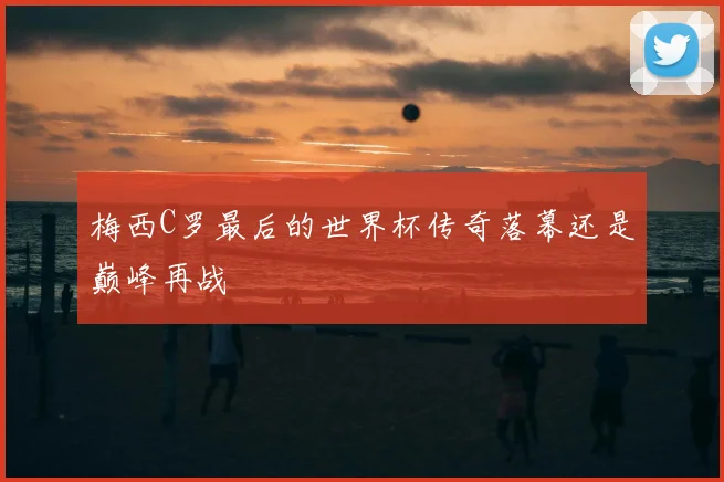 梅西C罗最后的世界杯传奇落幕还是巅峰再战