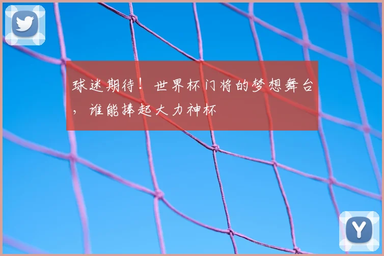 球迷期待!世界杯门将的梦想舞台,谁能捧起大力神杯