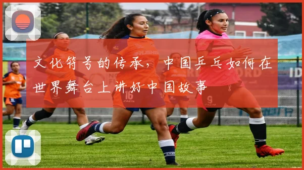 文化符号的传承,中国乒乓如何在世界舞台上讲好中国故事