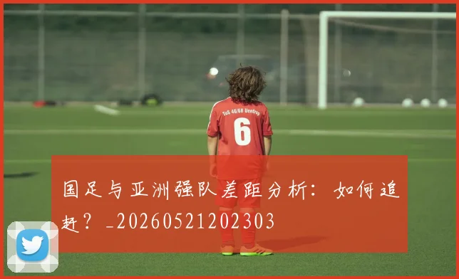 国足与亚洲强队差距分析:如何追赶?_20260521202303