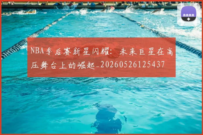 NBA季后赛新星闪耀:未来巨星在高压舞台上的崛起_20260526125437