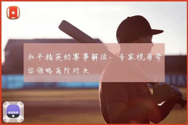 和平精英的赛事解读,专家视角带你领略高阶对决
