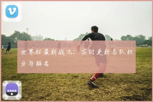 世界杯最新战况:实时更新各队积分与排名
