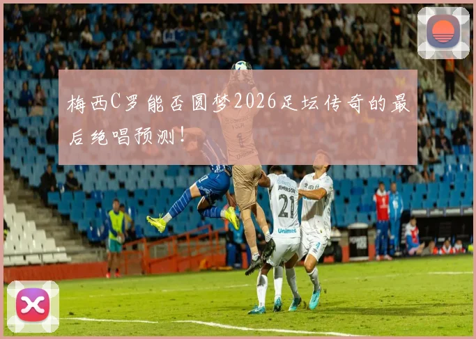 梅西C罗能否圆梦2026足坛传奇的最后绝唱预测!