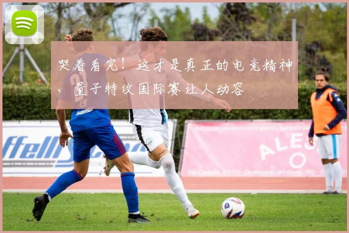 哭着看完!这才是真正的电竞精神,量子特攻国际赛让人动容
