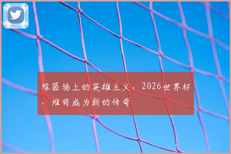 绿茵场上的英雄主义,2026世界杯,谁将成为新的传奇