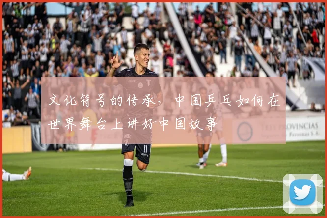 文化符号的传承，中国乒乓如何在世界舞台上讲好中国故事