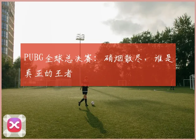 PUBG全球总决赛:硝烟散尽,谁是真正的王者