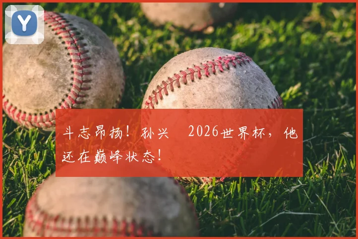 斗志昂扬!孙兴慜2026世界杯,他还在巅峰状态!