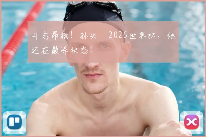 斗志昂扬！孙兴慜2026世界杯，他还在巅峰状态！